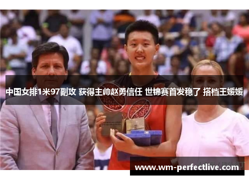 中国女排1米97副攻 获得主帅赵勇信任 世锦赛首发稳了 搭档王媛媛